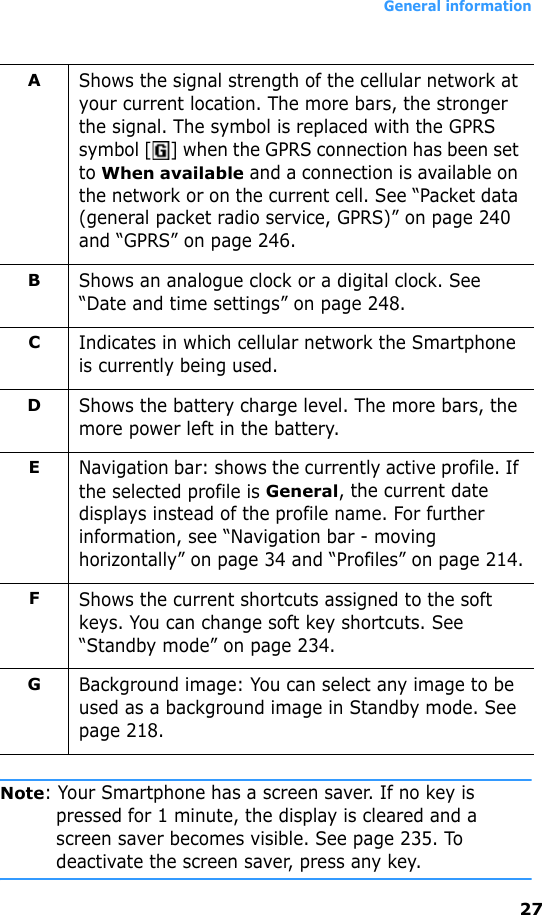 General information27Note: Your Smartphone has a screen saver. If no key is pressed for 1 minute, the display is cleared and a screen saver becomes visible. See page 235. To deactivate the screen saver, press any key.AShows the signal strength of the cellular network at your current location. The more bars, the stronger the signal. The symbol is replaced with the GPRS symbol [ ] when the GPRS connection has been set to When available and a connection is available on the network or on the current cell. See “Packet data (general packet radio service, GPRS)” on page 240 and “GPRS” on page 246.BShows an analogue clock or a digital clock. See “Date and time settings” on page 248.CIndicates in which cellular network the Smartphone is currently being used.DShows the battery charge level. The more bars, the more power left in the battery.ENavigation bar: shows the currently active profile. If the selected profile is General, the current date displays instead of the profile name. For further information, see “Navigation bar - moving horizontally” on page 34 and “Profiles” on page 214.FShows the current shortcuts assigned to the soft keys. You can change soft key shortcuts. See “Standby mode” on page 234.GBackground image: You can select any image to be used as a background image in Standby mode. See page 218.
