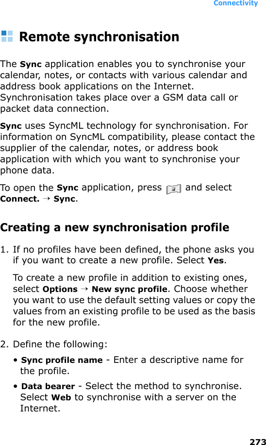 Connectivity273Remote synchronisationThe Sync application enables you to synchronise your calendar, notes, or contacts with various calendar and address book applications on the Internet. Synchronisation takes place over a GSM data call or packet data connection.Sync uses SyncML technology for synchronisation. For information on SyncML compatibility, please contact the supplier of the calendar, notes, or address book application with which you want to synchronise your phone data.To open the Sync application, press   and select Connect. → Sync.Creating a new synchronisation profile1. If no profiles have been defined, the phone asks you if you want to create a new profile. Select Yes.To create a new profile in addition to existing ones, select Options → New sync profile. Choose whether you want to use the default setting values or copy the values from an existing profile to be used as the basis for the new profile.2. Define the following:• Sync profile name - Enter a descriptive name for the profile.• Data bearer - Select the method to synchronise. Select Web to synchronise with a server on the Internet. 