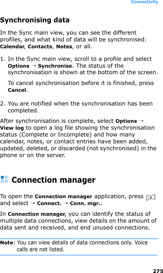 Connectivity275Synchronising dataIn the Sync main view, you can see the different profiles, and what kind of data will be synchronised: Calendar, Contacts, Notes, or all.1. In the Sync main view, scroll to a profile and select Options → Synchronise. The status of the synchronisation is shown at the bottom of the screen.To cancel synchronisation before it is finished, press Cancel.2. You are notified when the synchronisation has been completed.After synchronisation is complete, select Options →  View log to open a log file showing the synchronisation status (Complete or Incomplete) and how many calendar, notes, or contact entries have been added, updated, deleted, or discarded (not synchronised) in the phone or on the server.Connection managerTo open the Connection manager application, press   and select → Connect. → Conn. mgr..In Connection manager, you can identify the status of multiple data connections, view details on the amount of data sent and received, and end unused connections.Note: You can view details of data connections only. Voice calls are not listed. 