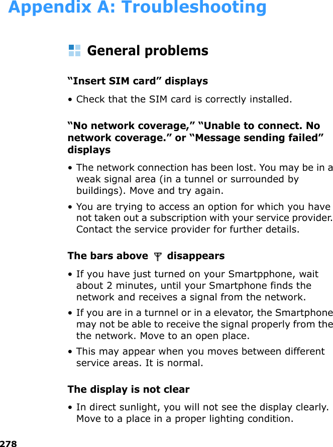 278Appendix A: TroubleshootingGeneral problems“Insert SIM card” displays• Check that the SIM card is correctly installed.“No network coverage,” “Unable to connect. No network coverage.” or “Message sending failed” displays• The network connection has been lost. You may be in a weak signal area (in a tunnel or surrounded by buildings). Move and try again.• You are trying to access an option for which you have not taken out a subscription with your service provider. Contact the service provider for further details.The bars above   disappears • If you have just turned on your Smartpphone, wait about 2 minutes, until your Smartphone finds the network and receives a signal from the network.• If you are in a turnnel or in a elevator, the Smartphone may not be able to receive the signal properly from the the network. Move to an open place. • This may appear when you moves between different service areas. It is normal.The display is not clear• In direct sunlight, you will not see the display clearly. Move to a place in a proper lighting condition.