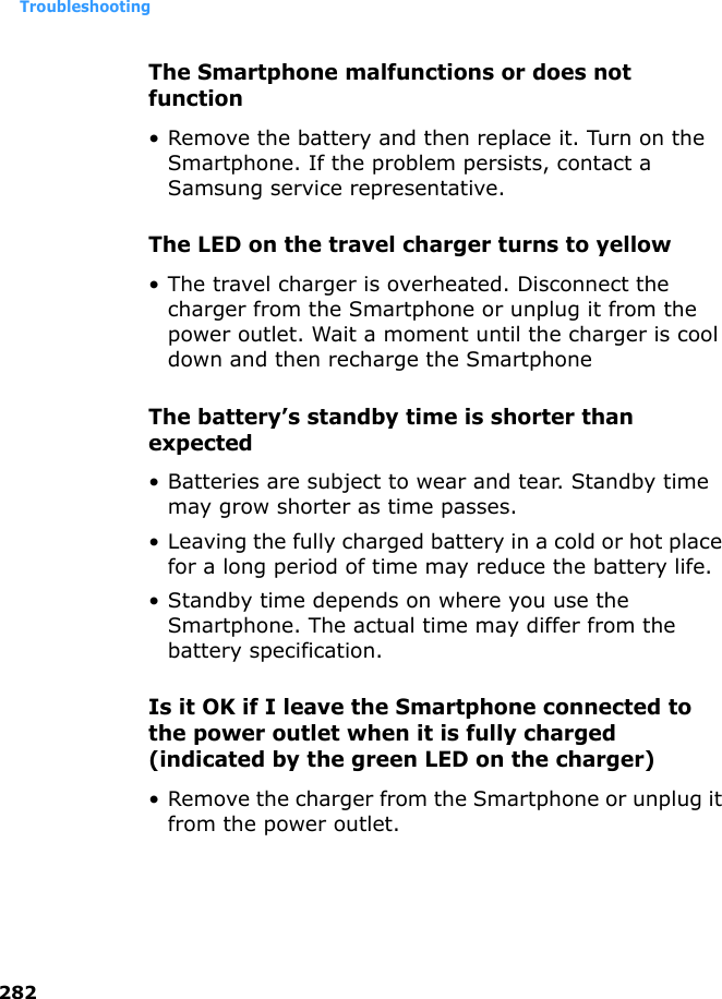 Troubleshooting282The Smartphone malfunctions or does not function• Remove the battery and then replace it. Turn on the Smartphone. If the problem persists, contact a Samsung service representative.The LED on the travel charger turns to yellow• The travel charger is overheated. Disconnect the charger from the Smartphone or unplug it from the power outlet. Wait a moment until the charger is cool down and then recharge the SmartphoneThe battery’s standby time is shorter than expected• Batteries are subject to wear and tear. Standby time may grow shorter as time passes.• Leaving the fully charged battery in a cold or hot place for a long period of time may reduce the battery life.• Standby time depends on where you use the Smartphone. The actual time may differ from the battery specification.Is it OK if I leave the Smartphone connected to the power outlet when it is fully charged (indicated by the green LED on the charger)• Remove the charger from the Smartphone or unplug it from the power outlet.