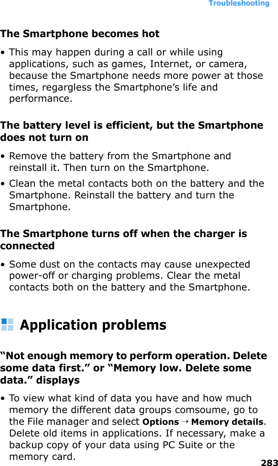 Troubleshooting283The Smartphone becomes hot• This may happen during a call or while using applications, such as games, Internet, or camera, because the Smartphone needs more power at those times, regargless the Smartphone’s life and performance.The battery level is efficient, but the Smartphone does not turn on• Remove the battery from the Smartphone and reinstall it. Then turn on the Smartphone.• Clean the metal contacts both on the battery and the Smartphone. Reinstall the battery and turn the Smartphone.The Smartphone turns off when the charger is connected• Some dust on the contacts may cause unexpected power-off or charging problems. Clear the metal contacts both on the battery and the Smartphone.Application problems“Not enough memory to perform operation. Delete some data first.” or “Memory low. Delete some data.” displays• To view what kind of data you have and how much memory the different data groups comsoume, go to the File manager and select Options → Memory details. Delete old items in applications. If necessary, make a backup copy of your data using PC Suite or the memory card.
