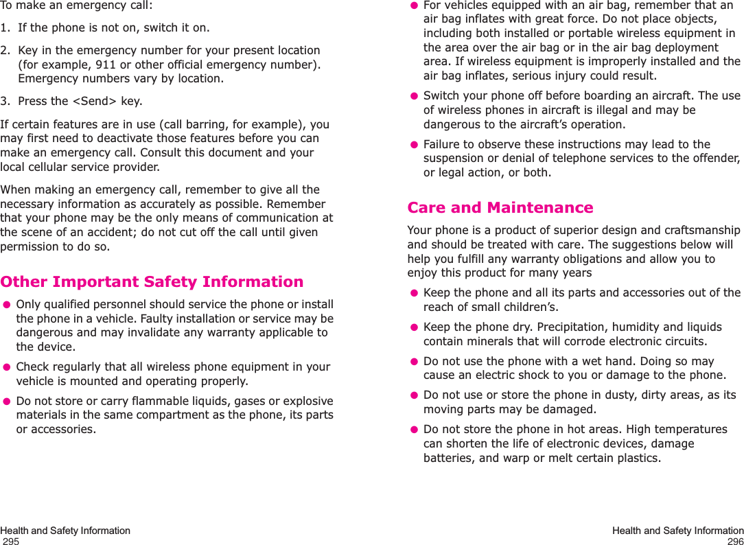 Health and Safety Information                                                                                       295To make an emergency call:1. If the phone is not on, switch it on.2. Key in the emergency number for your present location (for example, 911 or other official emergency number). Emergency numbers vary by location.3. Press the &lt;Send&gt; key.If certain features are in use (call barring, for example), you may first need to deactivate those features before you can make an emergency call. Consult this document and your local cellular service provider.When making an emergency call, remember to give all the necessary information as accurately as possible. Remember that your phone may be the only means of communication at the scene of an accident; do not cut off the call until given permission to do so.Other Important Safety Information ●Only qualified personnel should service the phone or install the phone in a vehicle. Faulty installation or service may be dangerous and may invalidate any warranty applicable to the device. ●Check regularly that all wireless phone equipment in your vehicle is mounted and operating properly. ●Do not store or carry flammable liquids, gases or explosive materials in the same compartment as the phone, its parts or accessories.Health and Safety Information296 ●For vehicles equipped with an air bag, remember that an air bag inflates with great force. Do not place objects, including both installed or portable wireless equipment in the area over the air bag or in the air bag deployment area. If wireless equipment is improperly installed and the air bag inflates, serious injury could result. ●Switch your phone off before boarding an aircraft. The use of wireless phones in aircraft is illegal and may be dangerous to the aircraft’s operation. ●Failure to observe these instructions may lead to the suspension or denial of telephone services to the offender, or legal action, or both.Care and MaintenanceYour phone is a product of superior design and craftsmanship and should be treated with care. The suggestions below will help you fulfill any warranty obligations and allow you to enjoy this product for many years ●Keep the phone and all its parts and accessories out of the reach of small children’s. ●Keep the phone dry. Precipitation, humidity and liquids contain minerals that will corrode electronic circuits. ●Do not use the phone with a wet hand. Doing so may cause an electric shock to you or damage to the phone. ●Do not use or store the phone in dusty, dirty areas, as its moving parts may be damaged. ●Do not store the phone in hot areas. High temperatures can shorten the life of electronic devices, damage batteries, and warp or melt certain plastics.
