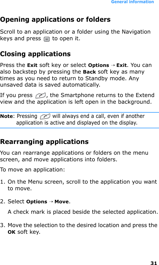General information31Opening applications or foldersScroll to an application or a folder using the Navigation keys and press   to open it.Closing applicationsPress the Exit soft key or select Options → Exit. You can also backstep by pressing the Back soft key as many times as you need to return to Standby mode. Any unsaved data is saved automatically.If you press  , the Smartphone returns to the Extend view and the application is left open in the background.Note: Pressing   will always end a call, even if another application is active and displayed on the display.Rearranging applicationsYou can rearrange applications or folders on the menu screen, and move applications into folders.To move an application:1. On the Menu screen, scroll to the application you want to move.2. Select Options → Move.A check mark is placed beside the selected application.3. Move the selection to the desired location and press the OK soft key.