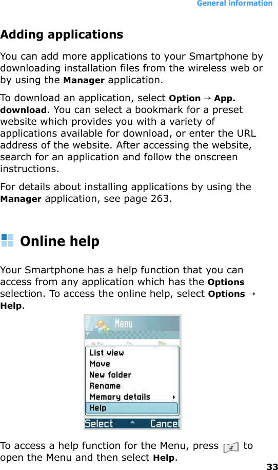 General information33Adding applicationsYou can add more applications to your Smartphone by downloading installation files from the wireless web or by using the Manager application.To download an application, select Option → App. download. You can select a bookmark for a preset website which provides you with a variety of applications available for download, or enter the URL address of the website. After accessing the website, search for an application and follow the onscreen instructions.For details about installing applications by using the Manager application, see page 263.Online helpYour Smartphone has a help function that you can access from any application which has the Options selection. To access the online help, select Options → Help.To access a help function for the Menu, press   to open the Menu and then select Help.