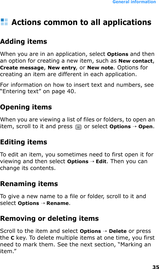 General information35Actions common to all applicationsAdding itemsWhen you are in an application, select Options and then an option for creating a new item, such as New contact, Create message, New entry, or New note. Options for creating an item are different in each application.For information on how to insert text and numbers, see “Entering text” on page 40.Opening itemsWhen you are viewing a list of files or folders, to open an item, scroll to it and press   or select Options → Open.Editing itemsTo edit an item, you sometimes need to first open it for viewing and then select Options → Edit. Then you can change its contents.Renaming items To give a new name to a file or folder, scroll to it and select Options → Rename.Removing or deleting itemsScroll to the item and select Options → Delete or press the C key. To delete multiple items at one time, you first need to mark them. See the next section, “Marking an item.”