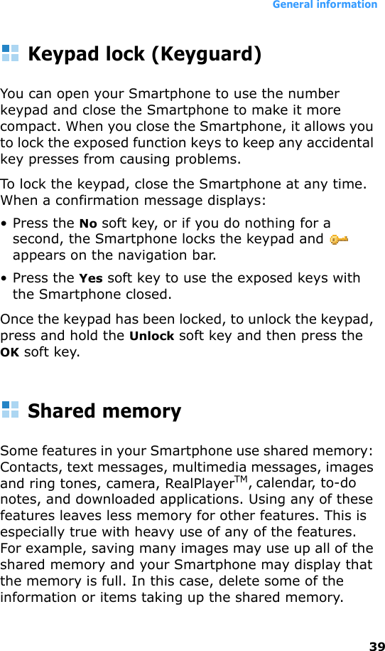 General information39Keypad lock (Keyguard)You can open your Smartphone to use the number keypad and close the Smartphone to make it more compact. When you close the Smartphone, it allows you to lock the exposed function keys to keep any accidental key presses from causing problems.To lock the keypad, close the Smartphone at any time. When a confirmation message displays: • Press the No soft key, or if you do nothing for a second, the Smartphone locks the keypad and   appears on the navigation bar. • Press the Yes soft key to use the exposed keys with the Smartphone closed.Once the keypad has been locked, to unlock the keypad, press and hold the Unlock soft key and then press the OK soft key.Shared memorySome features in your Smartphone use shared memory: Contacts, text messages, multimedia messages, images and ring tones, camera, RealPlayerTM, calendar, to-do notes, and downloaded applications. Using any of these features leaves less memory for other features. This is especially true with heavy use of any of the features. For example, saving many images may use up all of the shared memory and your Smartphone may display that the memory is full. In this case, delete some of the information or items taking up the shared memory. 