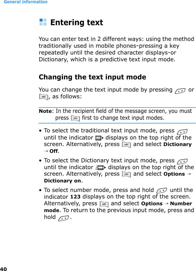 General information40Entering textYou can enter text in 2 different ways: using the method traditionally used in mobile phones-pressing a key repeatedly until the desired character displays-or Dictionary, which is a predictive text input mode.Changing the text input modeYou can change the text input mode by pressing   or , as follows:Note: In the recipient field of the message screen, you must press   first to change text input modes.• To select the traditional text input mode, press   until the indicator   displays on the top right of the screen. Alternatively, press   and select Dictionary → Off.• To select the Dictionary text input mode, press   until the indicator   displays on the top right of the screen. Alternatively, press   and select Options → Dictionary on.• To select number mode, press and hold   until the indicator 123 displays on the top right of the screen. Alternatively, press   and select Options → Number mode. To return to the previous input mode, press and hold .