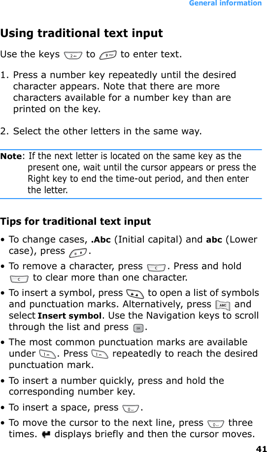 General information41Using traditional text inputUse the keys   to   to enter text.1. Press a number key repeatedly until the desired character appears. Note that there are more characters available for a number key than are printed on the key.2. Select the other letters in the same way.Note: If the next letter is located on the same key as the present one, wait until the cursor appears or press the Right key to end the time-out period, and then enter the letter.Tips for traditional text input• To change cases, .Abc (Initial capital) and abc (Lower case), press  .• To remove a character, press  . Press and hold  to clear more than one character.• To insert a symbol, press   to open a list of symbols and punctuation marks. Alternatively, press   and select Insert symbol. Use the Navigation keys to scroll through the list and press  .• The most common punctuation marks are available under  . Press   repeatedly to reach the desired punctuation mark.• To insert a number quickly, press and hold the corresponding number key.• To insert a space, press  . • To move the cursor to the next line, press   three times.   displays briefly and then the cursor moves.