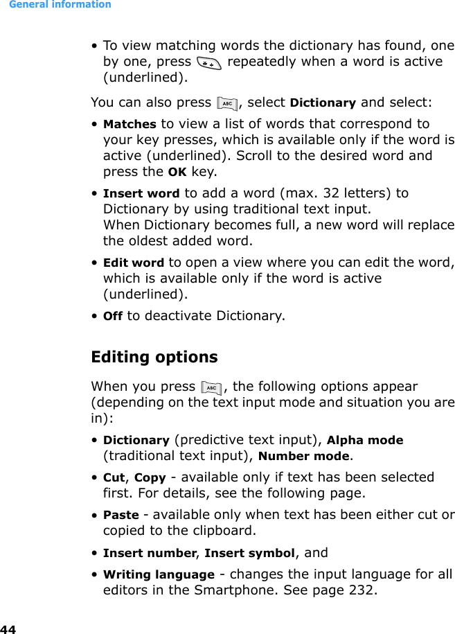 General information44• To view matching words the dictionary has found, one by one, press   repeatedly when a word is active (underlined).You can also press  , select Dictionary and select:•Matches to view a list of words that correspond to your key presses, which is available only if the word is active (underlined). Scroll to the desired word and press the OK key.•Insert word to add a word (max. 32 letters) to Dictionary by using traditional text input.When Dictionary becomes full, a new word will replace the oldest added word.•Edit word to open a view where you can edit the word, which is available only if the word is active (underlined).•Off to deactivate Dictionary.Editing optionsWhen you press  , the following options appear (depending on the text input mode and situation you are in):•Dictionary (predictive text input), Alpha mode (traditional text input), Number mode.•Cut, Copy - available only if text has been selected first. For details, see the following page.•Paste - available only when text has been either cut or copied to the clipboard. •Insert number, Insert symbol, and•Writing language - changes the input language for all editors in the Smartphone. See page 232.