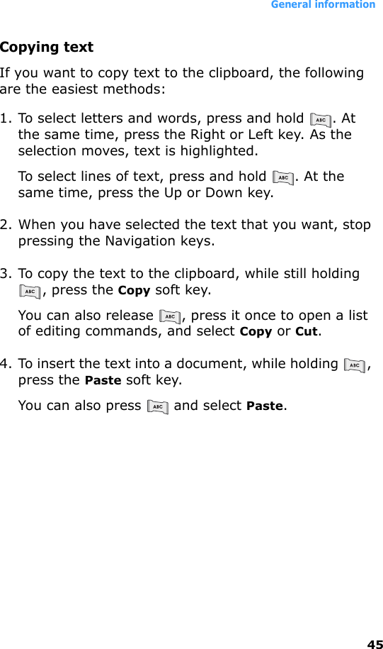 General information45Copying textIf you want to copy text to the clipboard, the following are the easiest methods:1. To select letters and words, press and hold  . At the same time, press the Right or Left key. As the selection moves, text is highlighted.To select lines of text, press and hold  . At the same time, press the Up or Down key.2. When you have selected the text that you want, stop pressing the Navigation keys.3. To copy the text to the clipboard, while still holding , press the Copy soft key.You can also release  , press it once to open a list of editing commands, and select Copy or Cut.4. To insert the text into a document, while holding  , press the Paste soft key.You can also press   and select Paste.