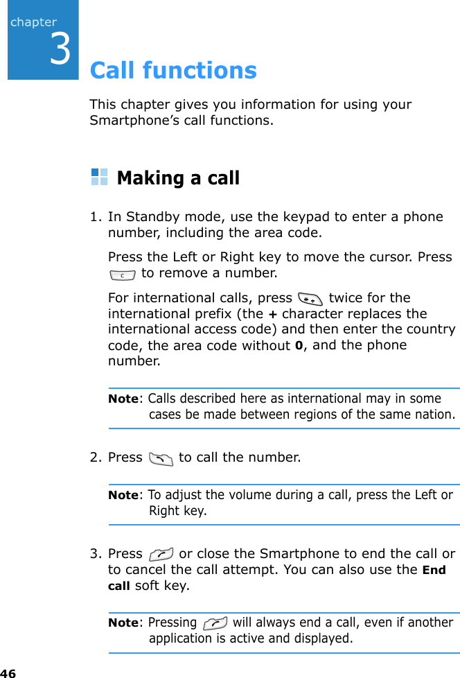 463Call functionsThis chapter gives you information for using your Smartphone’s call functions.Making a call1. In Standby mode, use the keypad to enter a phone number, including the area code.Press the Left or Right key to move the cursor. Press  to remove a number.For international calls, press   twice for the international prefix (the + character replaces the international access code) and then enter the country code, the area code without 0, and the phone number.Note: Calls described here as international may in some cases be made between regions of the same nation.2. Press   to call the number.Note: To adjust the volume during a call, press the Left or Right key.3. Press   or close the Smartphone to end the call or to cancel the call attempt. You can also use the End call soft key.Note: Pressing   will always end a call, even if another application is active and displayed.