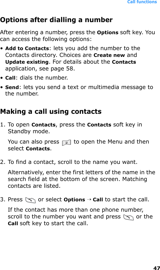 Call functions47Options after dialling a numberAfter entering a number, press the Options soft key. You can access the following options:•Add to Contacts: lets you add the number to the Contacts directory. Choices are Create new and Update existing. For details about the Contacts application, see page 58.•Call: dials the number.•Send: lets you send a text or multimedia message to the number.Making a call using contacts1. To open Contacts, press the Contacts soft key in Standby mode. You can also press   to open the Menu and then select Contacts.2. To find a contact, scroll to the name you want. Alternatively, enter the first letters of the name in the search field at the bottom of the screen. Matching contacts are listed.3. Press   or select Options → Call to start the call.If the contact has more than one phone number, scroll to the number you want and press   or the Call soft key to start the call.