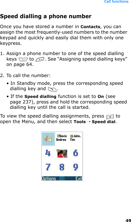 Call functions49Speed dialling a phone numberOnce you have stored a number in Contacts, you can assign the most frequently-used numbers to the number keypad and quickly and easily dial them with only one keypress.1. Assign a phone number to one of the speed dialling keys   to  . See “Assigning speed dialling keys” on page 64.2. To call the number:• In Standby mode, press the corresponding speed dialling key and  .• If the Speed dialling function is set to On (see page 237), press and hold the corresponding speed dialling key until the call is started.To view the speed dialling assignments, press   to open the Menu, and then select Tools → Speed dial.