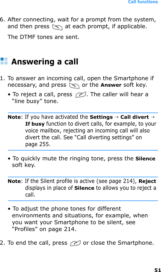 Call functions516. After connecting, wait for a prompt from the system, and then press   at each prompt, if applicable.The DTMF tones are sent.Answering a call1. To answer an incoming call, open the Smartphone if necessary, and press   or the Answer soft key.• To reject a call, press  . The caller will hear a “line busy” tone.Note: If you have activated the Settings → Call divert → If busy function to divert calls, for example, to your voice mailbox, rejecting an incoming call will also divert the call. See “Call diverting settings” on page 255.• To quickly mute the ringing tone, press the Silence soft key.Note: If the Silent profile is active (see page 214), Reject displays in place of Silence to allows you to reject a call.• To adjust the phone tones for different environments and situations, for example, when you want your Smartphone to be silent, see “Profiles” on page 214.2. To end the call, press   or close the Smartphone.