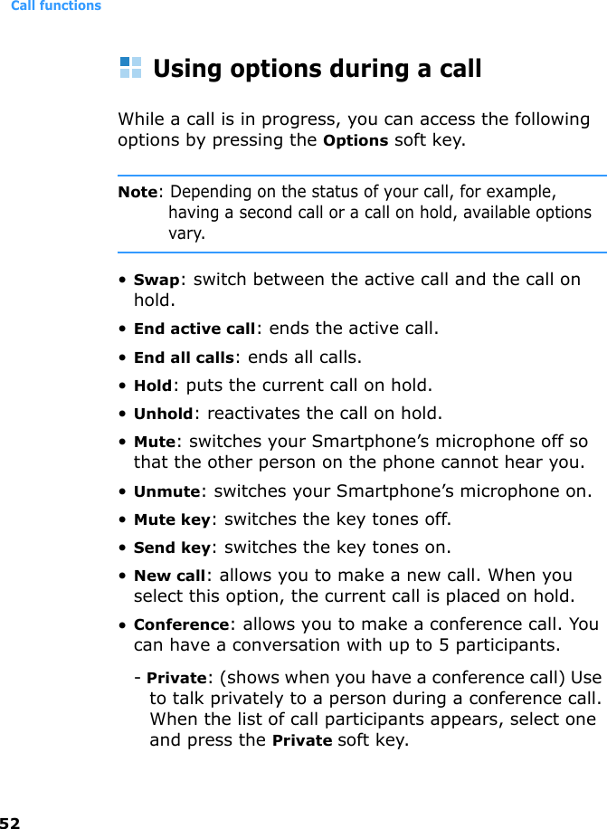 Call functions52Using options during a callWhile a call is in progress, you can access the following options by pressing the Options soft key.Note: Depending on the status of your call, for example, having a second call or a call on hold, available options vary.•Swap: switch between the active call and the call on hold.•End active call: ends the active call.•End all calls: ends all calls.•Hold: puts the current call on hold.•Unhold: reactivates the call on hold.•Mute: switches your Smartphone’s microphone off so that the other person on the phone cannot hear you.•Unmute: switches your Smartphone’s microphone on.•Mute key: switches the key tones off.•Send key: switches the key tones on.•New call: allows you to make a new call. When you select this option, the current call is placed on hold.•Conference: allows you to make a conference call. You can have a conversation with up to 5 participants.- Private: (shows when you have a conference call) Use to talk privately to a person during a conference call.When the list of call participants appears, select one and press the Private soft key.