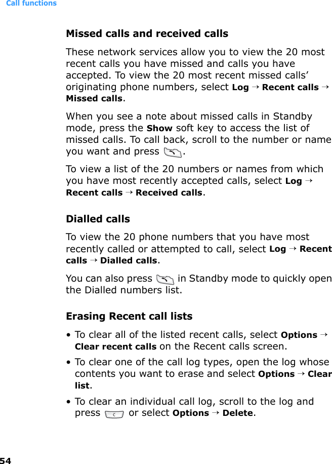 Call functions54Missed calls and received callsThese network services allow you to view the 20 most recent calls you have missed and calls you have accepted. To view the 20 most recent missed calls’ originating phone numbers, select Log → Recent calls → Missed calls.When you see a note about missed calls in Standby mode, press the Show soft key to access the list of missed calls. To call back, scroll to the number or name you want and press  .To view a list of the 20 numbers or names from which you have most recently accepted calls, select Log → Recent calls → Received calls.Dialled callsTo view the 20 phone numbers that you have most recently called or attempted to call, select Log → Recent calls → Dialled calls.You can also press   in Standby mode to quickly open the Dialled numbers list. Erasing Recent call lists• To clear all of the listed recent calls, select Options → Clear recent calls on the Recent calls screen.• To clear one of the call log types, open the log whose contents you want to erase and select Options → Clear list.• To clear an individual call log, scroll to the log and press   or select Options → Delete.