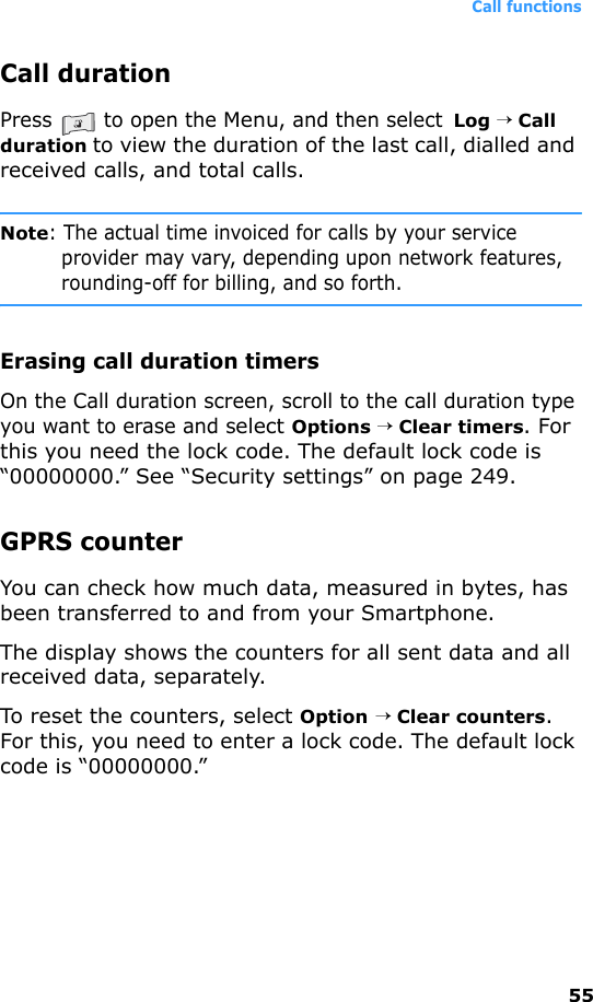 Call functions55Call durationPress   to open the Menu, and then select  Log → Call duration to view the duration of the last call, dialled and received calls, and total calls.Note: The actual time invoiced for calls by your service provider may vary, depending upon network features, rounding-off for billing, and so forth.Erasing call duration timersOn the Call duration screen, scroll to the call duration type you want to erase and select Options → Clear timers. For this you need the lock code. The default lock code is “00000000.” See “Security settings” on page 249.GPRS counterYou can check how much data, measured in bytes, has been transferred to and from your Smartphone.The display shows the counters for all sent data and all received data, separately.To reset the counters, select Option → Clear counters. For this, you need to enter a lock code. The default lock code is “00000000.”