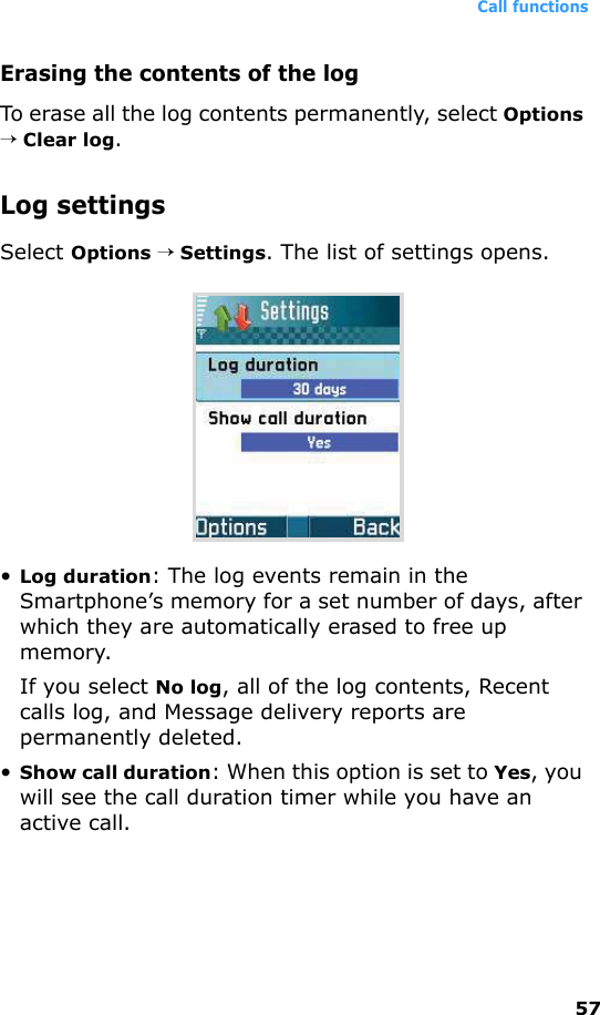 Call functions57Erasing the contents of the logTo erase all the log contents permanently, select Options → Clear log.Log settingsSelect Options → Settings. The list of settings opens.•Log duration: The log events remain in the Smartphone’s memory for a set number of days, after which they are automatically erased to free up memory.If you select No log, all of the log contents, Recent calls log, and Message delivery reports are permanently deleted.•Show call duration: When this option is set to Yes, you will see the call duration timer while you have an active call.