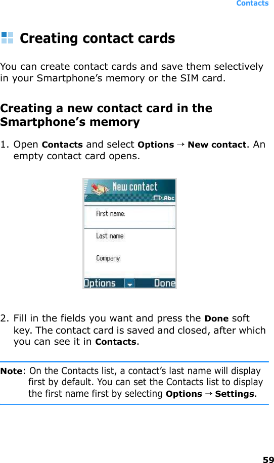 Contacts59Creating contact cardsYou can create contact cards and save them selectively in your Smartphone’s memory or the SIM card.Creating a new contact card in the Smartphone’s memory1. Open Contacts and select Options → New contact. An empty contact card opens.2. Fill in the fields you want and press the Done soft key. The contact card is saved and closed, after which you can see it in Contacts.Note: On the Contacts list, a contact’s last name will display first by default. You can set the Contacts list to display the first name first by selecting Options → Settings.
