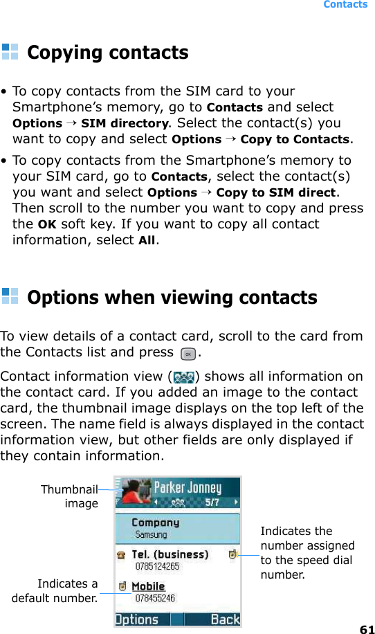 Contacts61Copying contacts• To copy contacts from the SIM card to your Smartphone’s memory, go to Contacts and select Options → SIM directory. Select the contact(s) you want to copy and select Options → Copy to Contacts.• To copy contacts from the Smartphone’s memory to your SIM card, go to Contacts, select the contact(s) you want and select Options → Copy to SIM direct. Then scroll to the number you want to copy and press the OK soft key. If you want to copy all contact information, select All.Options when viewing contactsTo view details of a contact card, scroll to the card from the Contacts list and press  .Contact information view () shows all information on the contact card. If you added an image to the contact card, the thumbnail image displays on the top left of the screen. The name field is always displayed in the contact information view, but other fields are only displayed if they contain information.Indicates the number assigned to the speed dial number.Indicates adefault number.Thumbnailimage