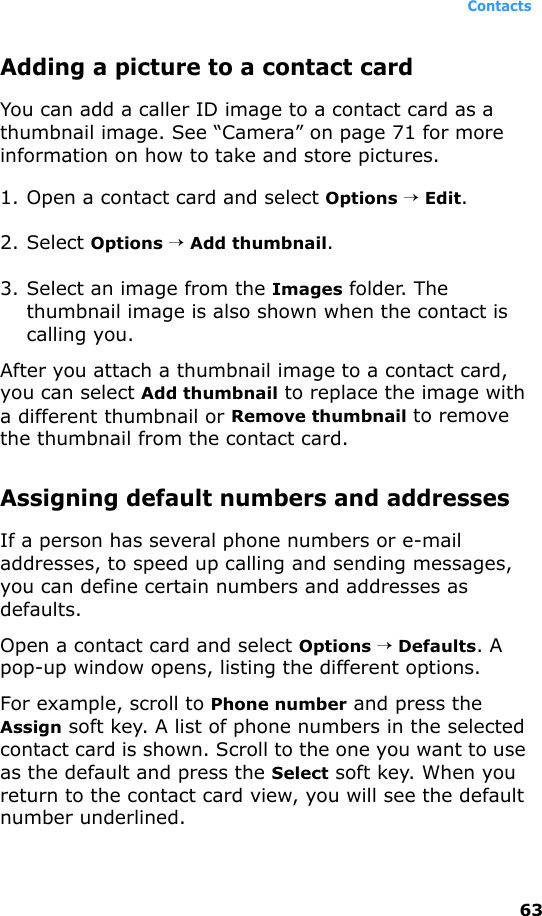 Contacts63Adding a picture to a contact cardYou can add a caller ID image to a contact card as a thumbnail image. See “Camera” on page 71 for more information on how to take and store pictures.1. Open a contact card and select Options → Edit.2. Select Options → Add thumbnail.3. Select an image from the Images folder. The thumbnail image is also shown when the contact is calling you.After you attach a thumbnail image to a contact card, you can select Add thumbnail to replace the image with a different thumbnail or Remove thumbnail to remove the thumbnail from the contact card. Assigning default numbers and addressesIf a person has several phone numbers or e-mail addresses, to speed up calling and sending messages, you can define certain numbers and addresses as defaults.Open a contact card and select Options → Defaults. A pop-up window opens, listing the different options.For example, scroll to Phone number and press the Assign soft key. A list of phone numbers in the selected contact card is shown. Scroll to the one you want to use as the default and press the Select soft key. When you return to the contact card view, you will see the default number underlined.