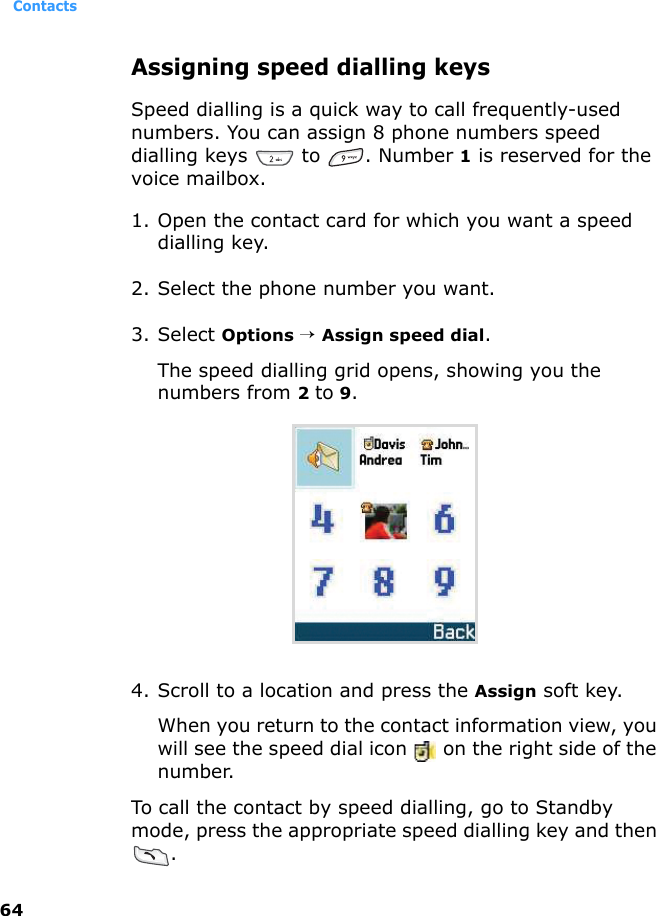 Contacts64Assigning speed dialling keysSpeed dialling is a quick way to call frequently-used numbers. You can assign 8 phone numbers speed dialling keys   to  . Number 1 is reserved for the voice mailbox.1. Open the contact card for which you want a speed dialling key.2. Select the phone number you want.3. Select Options → Assign speed dial. The speed dialling grid opens, showing you the numbers from 2 to 9.4. Scroll to a location and press the Assign soft key. When you return to the contact information view, you will see the speed dial icon   on the right side of the number.To call the contact by speed dialling, go to Standby mode, press the appropriate speed dialling key and then .