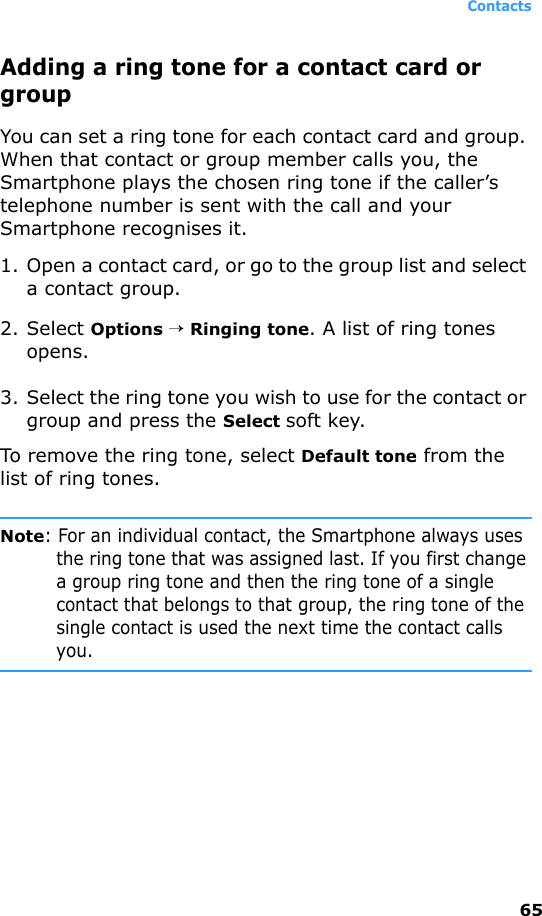 Contacts65Adding a ring tone for a contact card or groupYou can set a ring tone for each contact card and group. When that contact or group member calls you, the Smartphone plays the chosen ring tone if the caller’s telephone number is sent with the call and your Smartphone recognises it.1. Open a contact card, or go to the group list and select a contact group.2. Select Options → Ringing tone. A list of ring tones opens.3. Select the ring tone you wish to use for the contact or group and press the Select soft key.To remove the ring tone, select Default tone from the list of ring tones.Note: For an individual contact, the Smartphone always uses the ring tone that was assigned last. If you first change a group ring tone and then the ring tone of a single contact that belongs to that group, the ring tone of the single contact is used the next time the contact calls you.