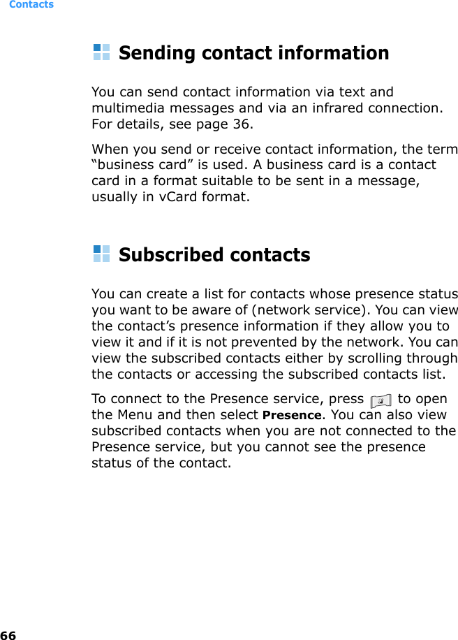 Contacts66Sending contact informationYou can send contact information via text and multimedia messages and via an infrared connection. For details, see page 36.When you send or receive contact information, the term “business card” is used. A business card is a contact card in a format suitable to be sent in a message, usually in vCard format.Subscribed contactsYou can create a list for contacts whose presence status you want to be aware of (network service). You can view the contact’s presence information if they allow you to view it and if it is not prevented by the network. You can view the subscribed contacts either by scrolling through the contacts or accessing the subscribed contacts list.To connect to the Presence service, press   to open the Menu and then select Presence. You can also view subscribed contacts when you are not connected to the Presence service, but you cannot see the presence status of the contact.