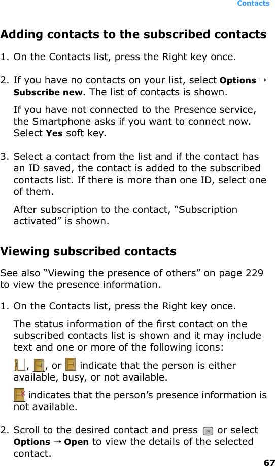 Contacts67Adding contacts to the subscribed contacts1. On the Contacts list, press the Right key once. 2. If you have no contacts on your list, select Options → Subscribe new. The list of contacts is shown.If you have not connected to the Presence service, the Smartphone asks if you want to connect now. Select Yes soft key.3. Select a contact from the list and if the contact has an ID saved, the contact is added to the subscribed contacts list. If there is more than one ID, select one of them. After subscription to the contact, “Subscription activated” is shown.Viewing subscribed contactsSee also “Viewing the presence of others” on page 229 to view the presence information.1. On the Contacts list, press the Right key once.The status information of the first contact on the subscribed contacts list is shown and it may include text and one or more of the following icons:,  , or   indicate that the person is either available, busy, or not available. indicates that the person’s presence information is not available.2. Scroll to the desired contact and press   or select Options → Open to view the details of the selected contact. 