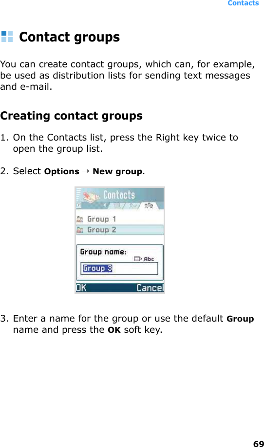 Contacts69Contact groupsYou can create contact groups, which can, for example, be used as distribution lists for sending text messages and e-mail. Creating contact groups1. On the Contacts list, press the Right key twice to open the group list.2. Select Options → New group.3. Enter a name for the group or use the default Group name and press the OK soft key.