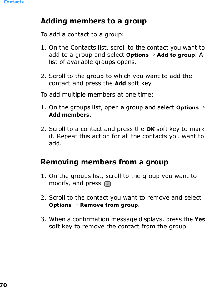 Contacts70Adding members to a groupTo add a contact to a group:1. On the Contacts list, scroll to the contact you want to add to a group and select Options → Add to group. A list of available groups opens.2. Scroll to the group to which you want to add the contact and press the Add soft key.To add multiple members at one time:1. On the groups list, open a group and select Options → Add members.2. Scroll to a contact and press the OK soft key to mark it. Repeat this action for all the contacts you want to add.Removing members from a group1. On the groups list, scroll to the group you want to modify, and press  .2. Scroll to the contact you want to remove and select Options → Remove from group.3. When a confirmation message displays, press the Yes soft key to remove the contact from the group.