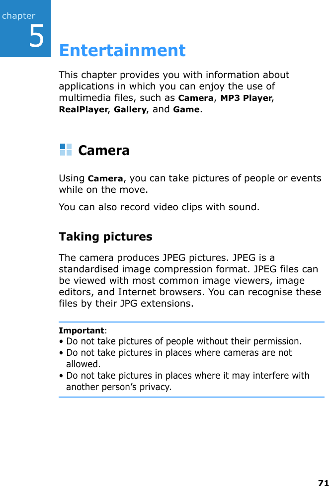 715EntertainmentThis chapter provides you with information about applications in which you can enjoy the use of multimedia files, such as Camera, MP3 Player, RealPlayer, Gallery, and Game.CameraUsing Camera, you can take pictures of people or events while on the move.You can also record video clips with sound.Taking picturesThe camera produces JPEG pictures. JPEG is a standardised image compression format. JPEG files can be viewed with most common image viewers, image editors, and Internet browsers. You can recognise these files by their JPG extensions.Important:• Do not take pictures of people without their permission.• Do not take pictures in places where cameras are not allowed.• Do not take pictures in places where it may interfere with another person’s privacy.