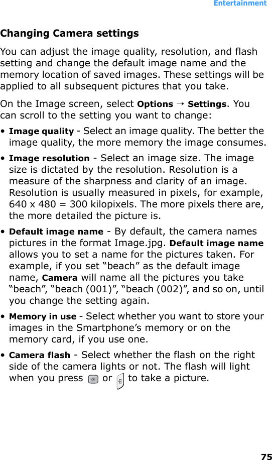 Entertainment75Changing Camera settingsYou can adjust the image quality, resolution, and flash setting and change the default image name and the memory location of saved images. These settings will be applied to all subsequent pictures that you take.On the Image screen, select Options → Settings. You can scroll to the setting you want to change:•Image quality - Select an image quality. The better the image quality, the more memory the image consumes.•Image resolution - Select an image size. The image size is dictated by the resolution. Resolution is a measure of the sharpness and clarity of an image. Resolution is usually measured in pixels, for example, 640 x 480 = 300 kilopixels. The more pixels there are, the more detailed the picture is.•Default image name - By default, the camera names pictures in the format Image.jpg. Default image name allows you to set a name for the pictures taken. For example, if you set “beach” as the default image name, Camera will name all the pictures you take “beach”, “beach (001)”, “beach (002)”, and so on, until you change the setting again.•Memory in use - Select whether you want to store your images in the Smartphone’s memory or on the memory card, if you use one.•Camera flash - Select whether the flash on the right side of the camera lights or not. The flash will light when you press   or   to take a picture.