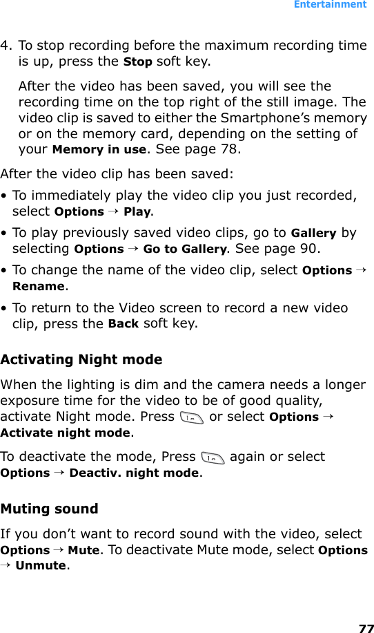 Entertainment774. To stop recording before the maximum recording time is up, press the Stop soft key. After the video has been saved, you will see the recording time on the top right of the still image. The video clip is saved to either the Smartphone’s memory or on the memory card, depending on the setting of your Memory in use. See page 78.After the video clip has been saved:• To immediately play the video clip you just recorded, select Options → Play. • To play previously saved video clips, go to Gallery by selecting Options → Go to Gallery. See page 90.• To change the name of the video clip, select Options → Rename.• To return to the Video screen to record a new video clip, press the Back soft key.Activating Night modeWhen the lighting is dim and the camera needs a longer exposure time for the video to be of good quality, activate Night mode. Press   or select Options → Activate night mode.To deactivate the mode, Press   again or select Options → Deactiv. night mode.Muting soundIf you don’t want to record sound with the video, select Options → Mute. To deactivate Mute mode, select Options → Unmute.