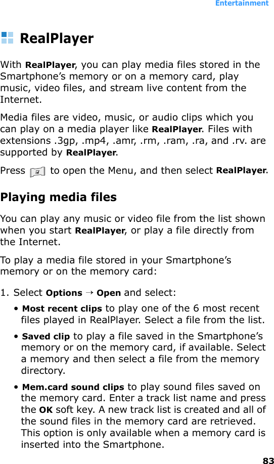 Entertainment83RealPlayerWith RealPlayer, you can play media files stored in the Smartphone’s memory or on a memory card, play music, video files, and stream live content from the Internet.Media files are video, music, or audio clips which you can play on a media player like RealPlayer. Files with extensions .3gp, .mp4, .amr, .rm, .ram, .ra, and .rv. are supported by RealPlayer.Press   to open the Menu, and then select RealPlayer.Playing media filesYou can play any music or video file from the list shown when you start RealPlayer, or play a file directly from the Internet.To play a media file stored in your Smartphone’s memory or on the memory card:1. Select Options → Open and select:• Most recent clips to play one of the 6 most recent files played in RealPlayer. Select a file from the list.• Saved clip to play a file saved in the Smartphone’s memory or on the memory card, if available. Select a memory and then select a file from the memory directory.• Mem.card sound clips to play sound files saved on the memory card. Enter a track list name and press the OK soft key. A new track list is created and all of the sound files in the memory card are retrieved. This option is only available when a memory card is inserted into the Smartphone.