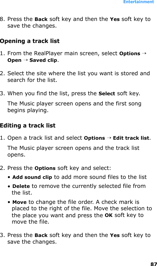 Entertainment878. Press the Back soft key and then the Yes soft key to save the changes.Opening a track list1. From the RealPlayer main screen, select Options → Open → Saved clip.2. Select the site where the list you want is stored and search for the list.3. When you find the list, press the Select soft key.The Music player screen opens and the first song begins playing.Editing a track list1. Open a track list and select Options → Edit track list.The Music player screen opens and the track list opens.2. Press the Options soft key and select:• Add sound clip to add more sound files to the list• Delete to remove the currently selected file from the list.• Move to change the file order. A check mark is placed to the right of the file. Move the selection to the place you want and press the OK soft key to move the file.3. Press the Back soft key and then the Yes soft key to save the changes.