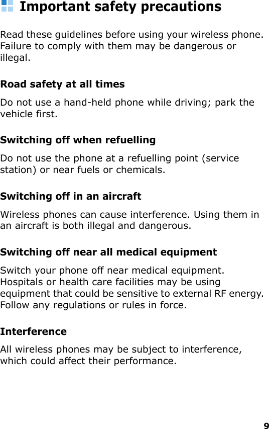 9Important safety precautionsRead these guidelines before using your wireless phone. Failure to comply with them may be dangerous or illegal. Road safety at all timesDo not use a hand-held phone while driving; park the vehicle first. Switching off when refuellingDo not use the phone at a refuelling point (service station) or near fuels or chemicals.Switching off in an aircraftWireless phones can cause interference. Using them in an aircraft is both illegal and dangerous.Switching off near all medical equipmentSwitch your phone off near medical equipment. Hospitals or health care facilities may be using equipment that could be sensitive to external RF energy. Follow any regulations or rules in force.InterferenceAll wireless phones may be subject to interference, which could affect their performance.