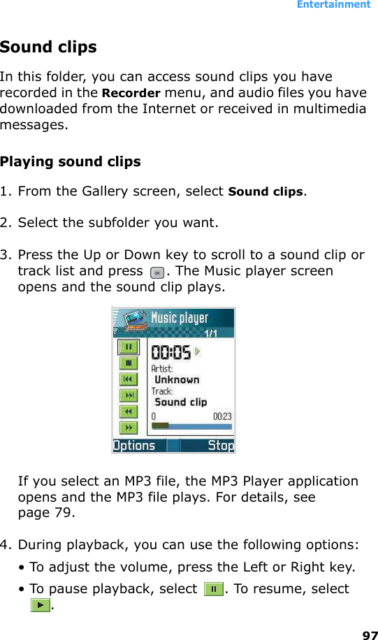Entertainment97Sound clipsIn this folder, you can access sound clips you have recorded in the Recorder menu, and audio files you have downloaded from the Internet or received in multimedia messages.Playing sound clips1. From the Gallery screen, select Sound clips.2. Select the subfolder you want.3. Press the Up or Down key to scroll to a sound clip or track list and press  . The Music player screen opens and the sound clip plays.If you select an MP3 file, the MP3 Player application opens and the MP3 file plays. For details, see page 79.4. During playback, you can use the following options:• To adjust the volume, press the Left or Right key.• To pause playback, select  . To resume, select .