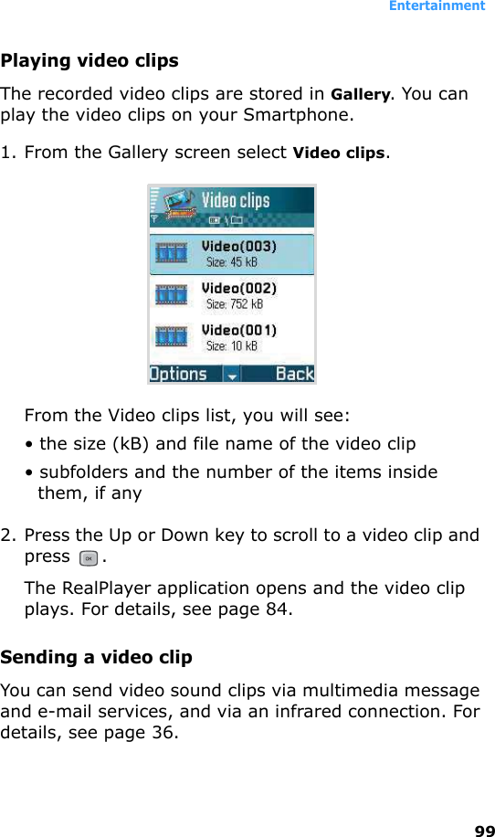 Entertainment99Playing video clipsThe recorded video clips are stored in Gallery. You can play the video clips on your Smartphone. 1. From the Gallery screen select Video clips.From the Video clips list, you will see:• the size (kB) and file name of the video clip • subfolders and the number of the items inside them, if any2. Press the Up or Down key to scroll to a video clip and press . The RealPlayer application opens and the video clip plays. For details, see page 84.Sending a video clipYou can send video sound clips via multimedia message and e-mail services, and via an infrared connection. For details, see page 36.