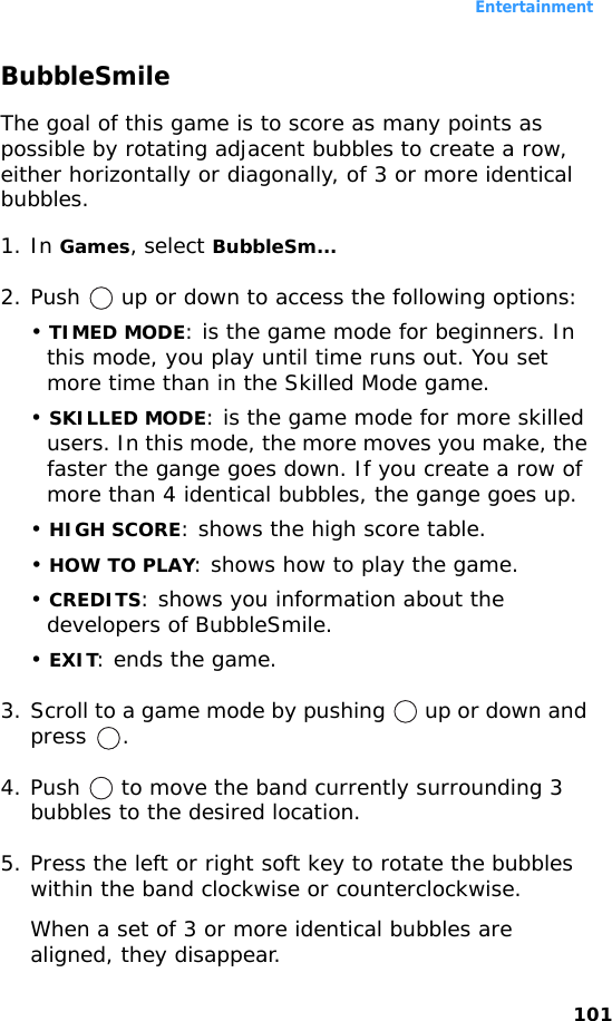 Entertainment101BubbleSmileThe goal of this game is to score as many points as possible by rotating adjacent bubbles to create a row, either horizontally or diagonally, of 3 or more identical bubbles.1. In Games, select BubbleSm... 2. Push   up or down to access the following options:• TIMED MODE: is the game mode for beginners. In this mode, you play until time runs out. You set more time than in the Skilled Mode game.• SKILLED MODE: is the game mode for more skilled users. In this mode, the more moves you make, the faster the gange goes down. If you create a row of more than 4 identical bubbles, the gange goes up.• HIGH SCORE: shows the high score table. • HOW TO PLAY: shows how to play the game.• CREDITS: shows you information about the developers of BubbleSmile.• EXIT: ends the game.3. Scroll to a game mode by pushing   up or down and press .4. Push   to move the band currently surrounding 3 bubbles to the desired location.5. Press the left or right soft key to rotate the bubbles within the band clockwise or counterclockwise.When a set of 3 or more identical bubbles are aligned, they disappear.