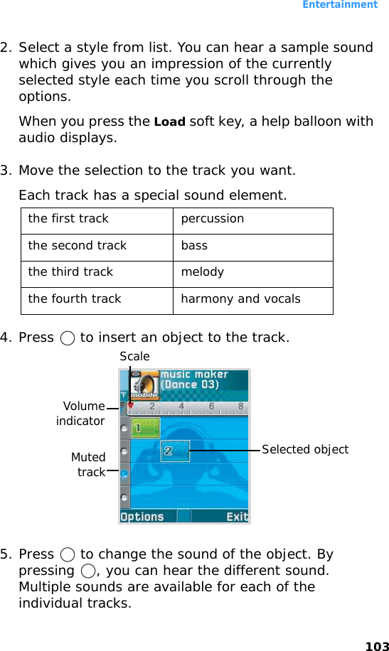 Entertainment1032. Select a style from list. You can hear a sample sound which gives you an impression of the currently selected style each time you scroll through the options.When you press the Load soft key, a help balloon with audio displays.3. Move the selection to the track you want.Each track has a special sound element.4. Press   to insert an object to the track.5. Press   to change the sound of the object. By pressing  , you can hear the different sound. Multiple sounds are available for each of the individual tracks.the first track percussionthe second track bassthe third track melodythe fourth track harmony and vocalsVolumeindicatorScaleSelected objectMutedtrack
