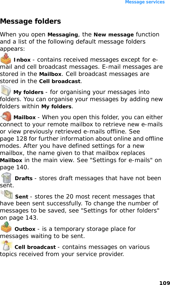 Message services109Message foldersWhen you open Messaging, the New message function and a list of the following default message folders appears: Inbox - contains received messages except for e-mail and cell broadcast messages. E-mail messages are stored in the Mailbox. Cell broadcast messages are stored in the Cell broadcast. My folders - for organising your messages into folders. You can organise your messages by adding new folders within My folders. Mailbox - When you open this folder, you can either connect to your remote mailbox to retrieve new e-mails or view previously retrieved e-mails offline. See page 128 for further information about online and offline modes. After you have defined settings for a new mailbox, the name given to that mailbox replaces Mailbox in the main view. See &quot;Settings for e-mails&quot; on page 140. Drafts - stores draft messages that have not been sent. Sent - stores the 20 most recent messages that have been sent successfully. To change the number of messages to be saved, see &quot;Settings for other folders&quot; on page 143. Outbox - is a temporary storage place for messages waiting to be sent. Cell broadcast - contains messages on various topics received from your service provider.