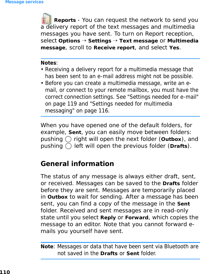 Message services110 Reports - You can request the network to send you a delivery report of the text messages and multimedia messages you have sent. To turn on Report reception, select Options → Settings → Text message or Multimedia message, scroll to Receive report, and select Yes.Notes: • Receiving a delivery report for a multimedia message that has been sent to an e-mail address might not be possible. • Before you can create a multimedia message, write an e-mail, or connect to your remote mailbox, you must have the correct connection settings. See &quot;Settings needed for e-mail&quot; on page 119 and &quot;Settings needed for multimedia messaging&quot; on page 116.When you have opened one of the default folders, for example, Sent, you can easily move between folders: pushing   right will open the next folder (Outbox), and pushing   left will open the previous folder (Drafts).General informationThe status of any message is always either draft, sent, or received. Messages can be saved to the Drafts folder before they are sent. Messages are temporarily placed in Outbox to wait for sending. After a message has been sent, you can find a copy of the message in the Sent folder. Received and sent messages are in read-only state until you select Reply or Forward, which copies the message to an editor. Note that you cannot forward e-mails you yourself have sent.Note: Messages or data that have been sent via Bluetooth are not saved in the Drafts or Sent folder.