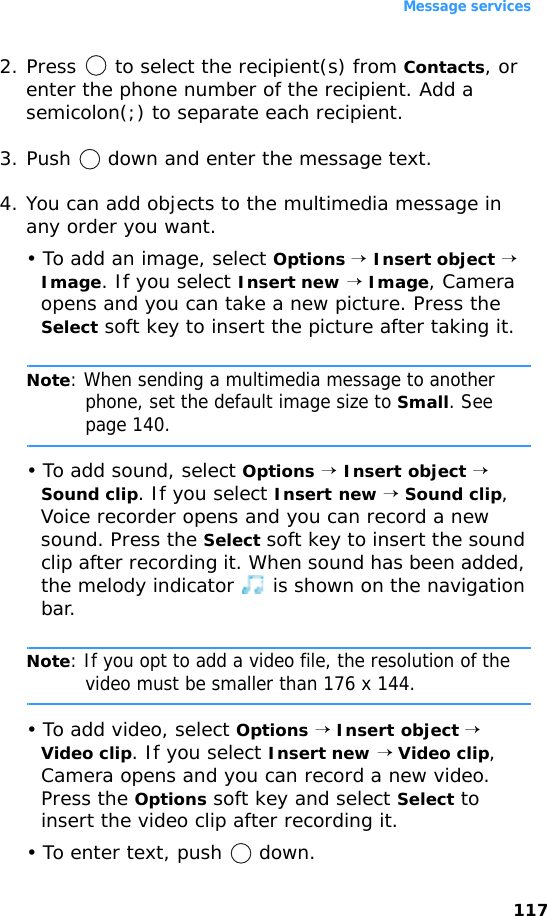 Message services1172. Press   to select the recipient(s) from Contacts, or enter the phone number of the recipient. Add a semicolon(;) to separate each recipient.3. Push   down and enter the message text.4. You can add objects to the multimedia message in any order you want.• To add an image, select Options → Insert object → Image. If you select Insert new → Image, Camera opens and you can take a new picture. Press the Select soft key to insert the picture after taking it.Note: When sending a multimedia message to another phone, set the default image size to Small. See page 140.• To add sound, select Options → Insert object → Sound clip. If you select Insert new → Sound clip, Voice recorder opens and you can record a new sound. Press the Select soft key to insert the sound clip after recording it. When sound has been added, the melody indicator   is shown on the navigation bar. Note: If you opt to add a video file, the resolution of the video must be smaller than 176 x 144.• To add video, select Options → Insert object → Video clip. If you select Insert new → Video clip, Camera opens and you can record a new video. Press the Options soft key and select Select to insert the video clip after recording it.• To enter text, push   down.