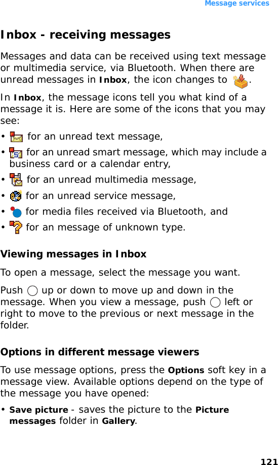 Message services121Inbox - receiving messagesMessages and data can be received using text message or multimedia service, via Bluetooth. When there are unread messages in Inbox, the icon changes to  .In Inbox, the message icons tell you what kind of a message it is. Here are some of the icons that you may see:•  for an unread text message,•  for an unread smart message, which may include a business card or a calendar entry,• for an unread multimedia message,•  for an unread service message,•  for media files received via Bluetooth, and•  for an message of unknown type.Viewing messages in InboxTo open a message, select the message you want.Push   up or down to move up and down in the message. When you view a message, push   left or right to move to the previous or next message in the folder.Options in different message viewersTo use message options, press the Options soft key in a message view. Available options depend on the type of the message you have opened:•Save picture - saves the picture to the Picture messages folder in Gallery.