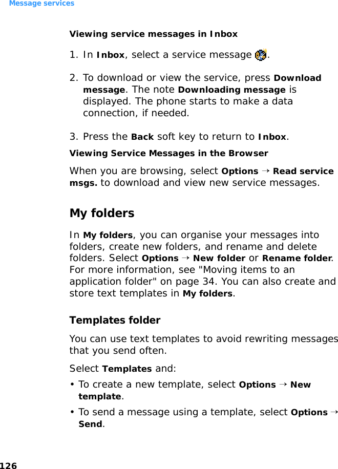 Message services126Viewing service messages in Inbox1. In Inbox, select a service message  .2. To download or view the service, press Download message. The note Downloading message is displayed. The phone starts to make a data connection, if needed.3. Press the Back soft key to return to Inbox.Viewing Service Messages in the BrowserWhen you are browsing, select Options → Read service msgs. to download and view new service messages.My foldersIn My folders, you can organise your messages into folders, create new folders, and rename and delete folders. Select Options → New folder or Rename folder. For more information, see &quot;Moving items to an application folder&quot; on page 34. You can also create and store text templates in My folders.Templates folderYou can use text templates to avoid rewriting messages that you send often. Select Templates and:• To create a new template, select Options → New template.• To send a message using a template, select Options → Send.