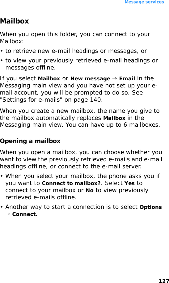 Message services127MailboxWhen you open this folder, you can connect to your Mailbox:• to retrieve new e-mail headings or messages, or• to view your previously retrieved e-mail headings or messages offline.If you select Mailbox or New message → Email in the Messaging main view and you have not set up your e-mail account, you will be prompted to do so. See &quot;Settings for e-mails&quot; on page 140.When you create a new mailbox, the name you give to the mailbox automatically replaces Mailbox in the Messaging main view. You can have up to 6 mailboxes.Opening a mailboxWhen you open a mailbox, you can choose whether you want to view the previously retrieved e-mails and e-mail headings offline, or connect to the e-mail server.• When you select your mailbox, the phone asks you if you want to Connect to mailbox?. Select Yes to connect to your mailbox or No to view previously retrieved e-mails offline.• Another way to start a connection is to select Options → Connect.