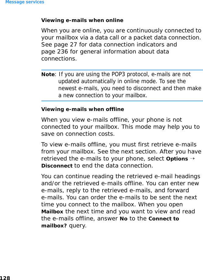 Message services128Viewing e-mails when onlineWhen you are online, you are continuously connected to your mailbox via a data call or a packet data connection. See page 27 for data connection indicators and page 236 for general information about data connections.Note: If you are using the POP3 protocol, e-mails are not updated automatically in online mode. To see the newest e-mails, you need to disconnect and then make a new connection to your mailbox.Viewing e-mails when offlineWhen you view e-mails offline, your phone is not connected to your mailbox. This mode may help you to save on connection costs.To view e-mails offline, you must first retrieve e-mails from your mailbox. See the next section. After you have retrieved the e-mails to your phone, select Options → Disconnect to end the data connection.You can continue reading the retrieved e-mail headings and/or the retrieved e-mails offline. You can enter new e-mails, reply to the retrieved e-mails, and forward e-mails. You can order the e-mails to be sent the next time you connect to the mailbox. When you open Mailbox the next time and you want to view and read the e-mails offline, answer No to the Connect to mailbox? query.