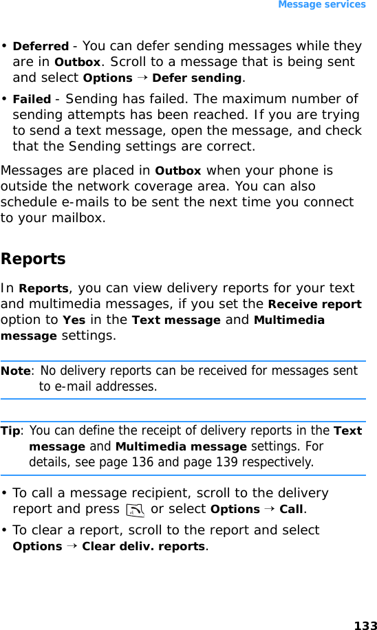 Message services133•Deferred - You can defer sending messages while they are in Outbox. Scroll to a message that is being sent and select Options → Defer sending.•Failed - Sending has failed. The maximum number of sending attempts has been reached. If you are trying to send a text message, open the message, and check that the Sending settings are correct.Messages are placed in Outbox when your phone is outside the network coverage area. You can also schedule e-mails to be sent the next time you connect to your mailbox.ReportsIn Reports, you can view delivery reports for your text and multimedia messages, if you set the Receive report option to Yes in the Text message and Multimedia message settings.Note: No delivery reports can be received for messages sent to e-mail addresses.Tip: You can define the receipt of delivery reports in the Text message and Multimedia message settings. For details, see page 136 and page 139 respectively.• To call a message recipient, scroll to the delivery report and press   or select Options → Call.• To clear a report, scroll to the report and select Options → Clear deliv. reports.